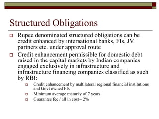 Structured Obligations
 Rupee denominated structured obligations can be
credit enhanced by international banks, FIs, JV
partners etc. under approval route
 Credit enhancement permissible for domestic debt
raised in the capital markets by Indian companies
engaged exclusively in infrastructure and
infrastructure financing companies classified as such
by RBI:
 Credit enhancement by multilateral regional financial institutions
and Govt owned FIs
 Minimum average maturity of 7 years
 Guarantee fee / all in cost – 2%
 