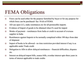 FEMA Obligations
 Forex can be used either for the purpose furnished by buyer or for any purpose for
which forex can be purchased- Sec 10 (6) of FEMA
 AD can open LCs, make remittances etc for all permissible imports
 Evidence of Import of goods to be obtained when Fx used for import
 Modes of payment – remittances from India or credit to account of overseas
supplier in India
 Remittances against Imports to be normally completed within 180 days from date
of shipment
 Import of books to be allowed - no time restriction provided interest if any is as
applicable under Trade credit
 Delegation to ADs to allow delayed remittances – financial difficulties, disputes
etc.
 Interest on delayed import bills, usance bills, overdue interest upto three years in
terms of interest applicable to trade credits
 