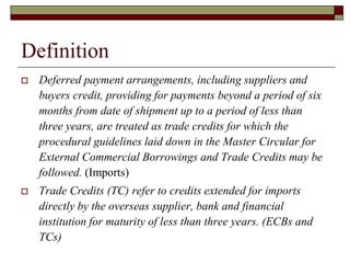 Definition
 Deferred payment arrangements, including suppliers and
buyers credit, providing for payments beyond a period of six
months from date of shipment up to a period of less than
three years, are treated as trade credits for which the
procedural guidelines laid down in the Master Circular for
External Commercial Borrowings and Trade Credits may be
followed. (Imports)
 Trade Credits (TC) refer to credits extended for imports
directly by the overseas supplier, bank and financial
institution for maturity of less than three years. (ECBs and
TCs)
 