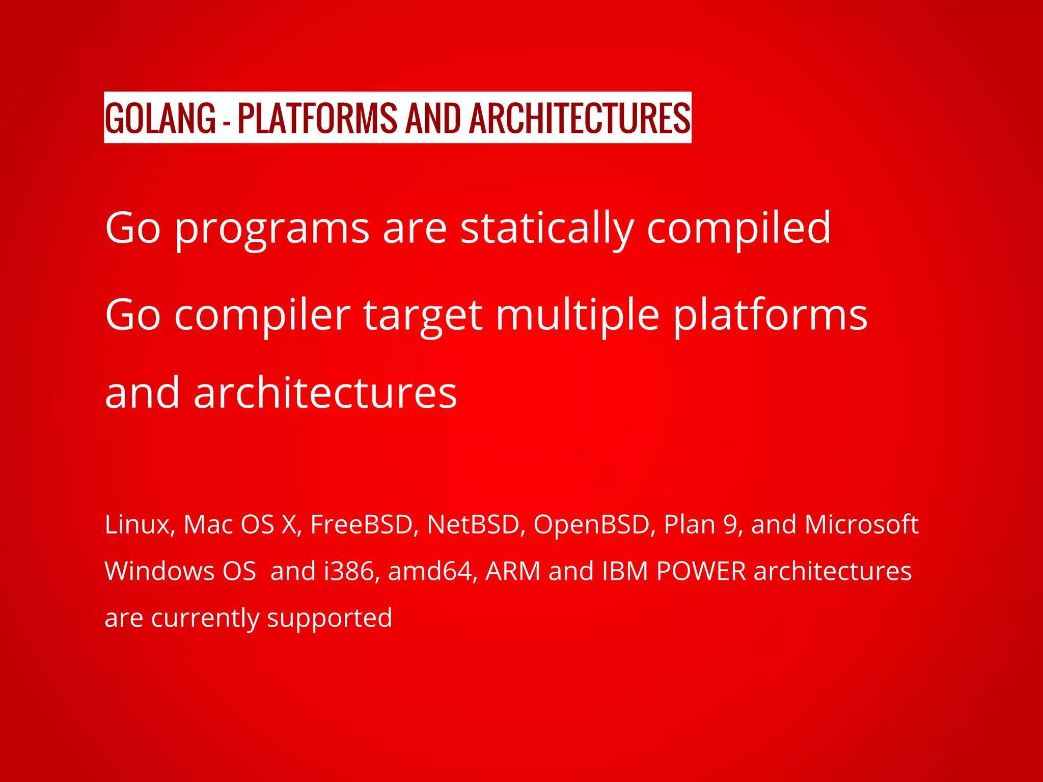 Go programs are statically compiled Go compiler target multiple platforms and architectures Linux, Mac OS X, FreeBSD, NetBSD, OpenBSD, Plan 9, and Microsoft Windows OS and i386, amd64, ARM and IBM POWER architectures are currently supported GOLANG - PLATFORMS AND ARCHITECTURES 