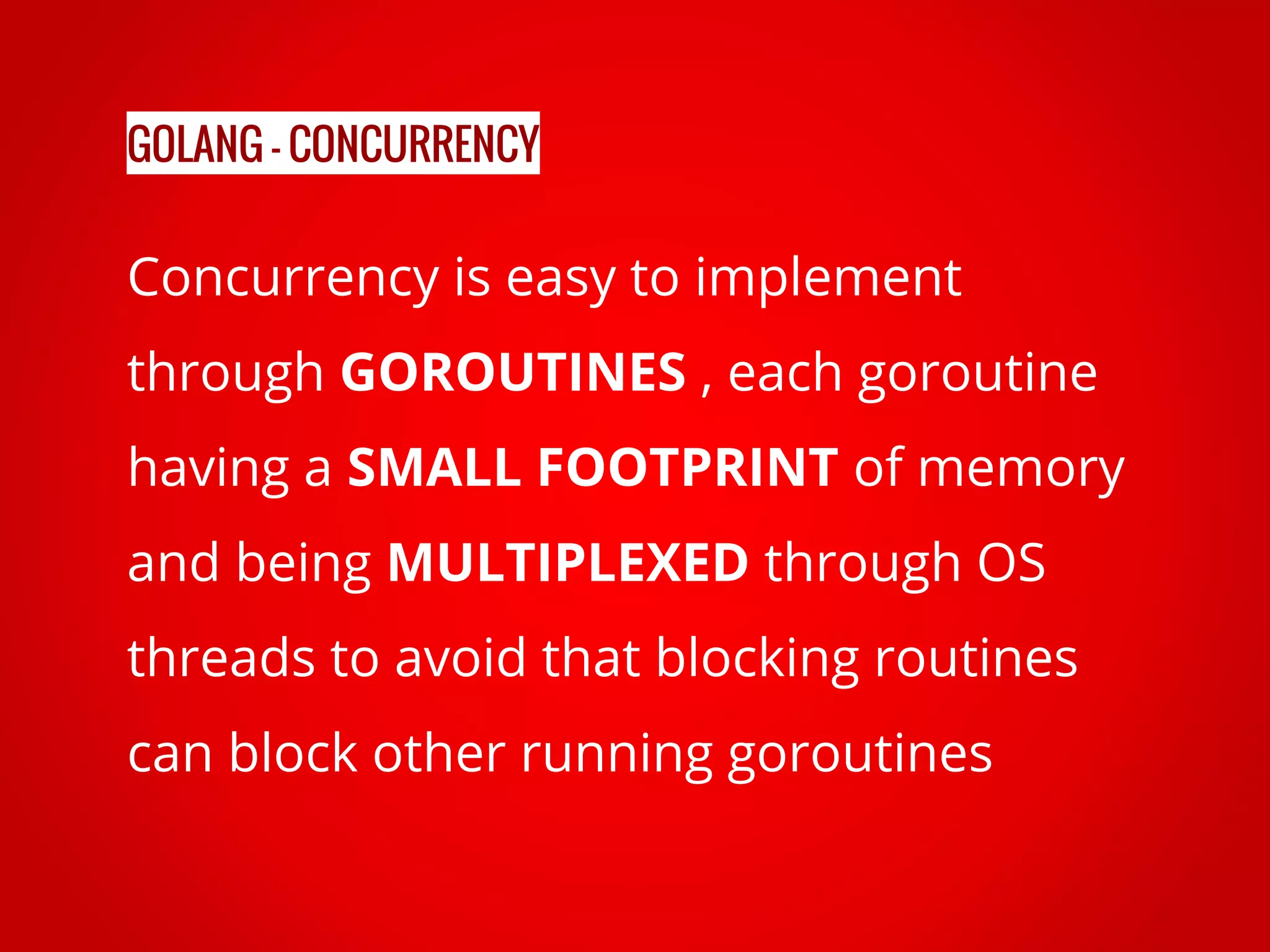 Concurrency is easy to implement through GOROUTINES , each goroutine having a SMALL FOOTPRINT of memory and being MULTIPLEXED through OS threads to avoid that blocking routines can block other running goroutines GOLANG - CONCURRENCY 