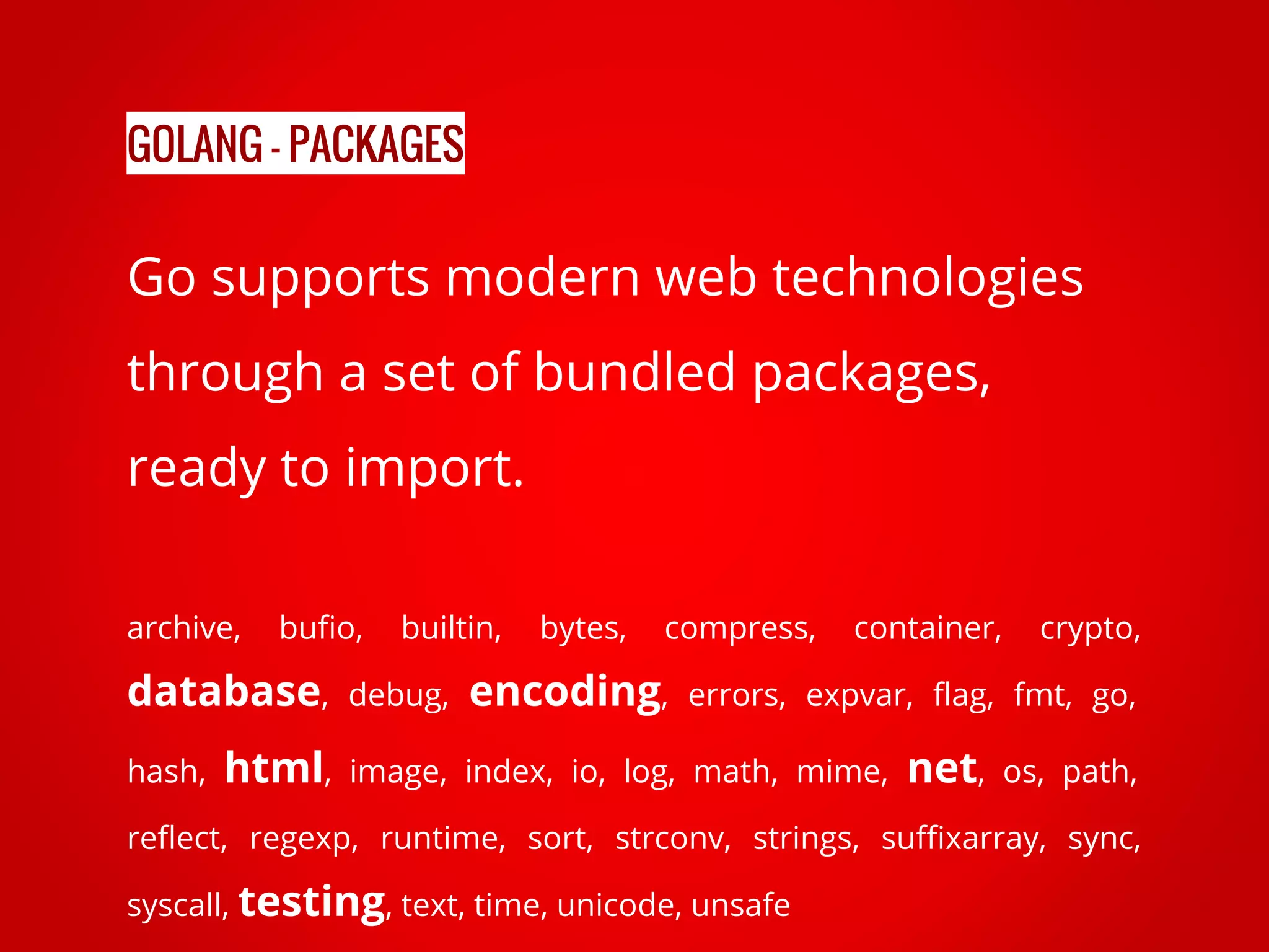 Go supports modern web technologies through a set of bundled packages, ready to import. archive, bufio, builtin, bytes, compress, container, crypto, database, debug, encoding, errors, expvar, flag, fmt, go, hash, html, image, index, io, log, math, mime, net, os, path, reflect, regexp, runtime, sort, strconv, strings, suffixarray, sync, syscall, testing, text, time, unicode, unsafe GOLANG - PACKAGES 