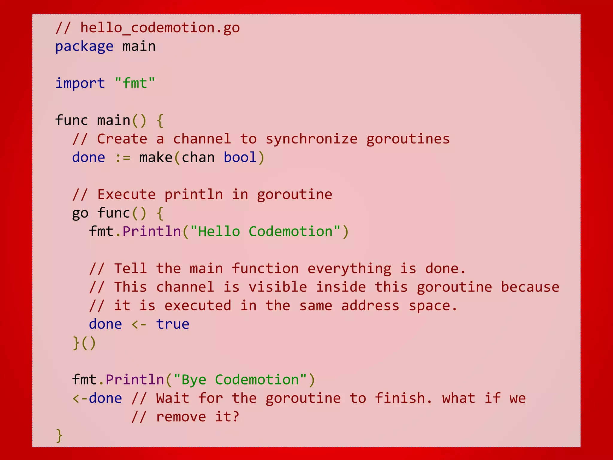 // hello_codemotion.go package main import "fmt" func main() { // Create a channel to synchronize goroutines done := make(chan bool) // Execute println in goroutine go func() { fmt.Println("Hello Codemotion") // Tell the main function everything is done. // This channel is visible inside this goroutine because // it is executed in the same address space. done <- true }() fmt.Println("Bye Codemotion") <-done // Wait for the goroutine to finish. what if we // remove it? } 
