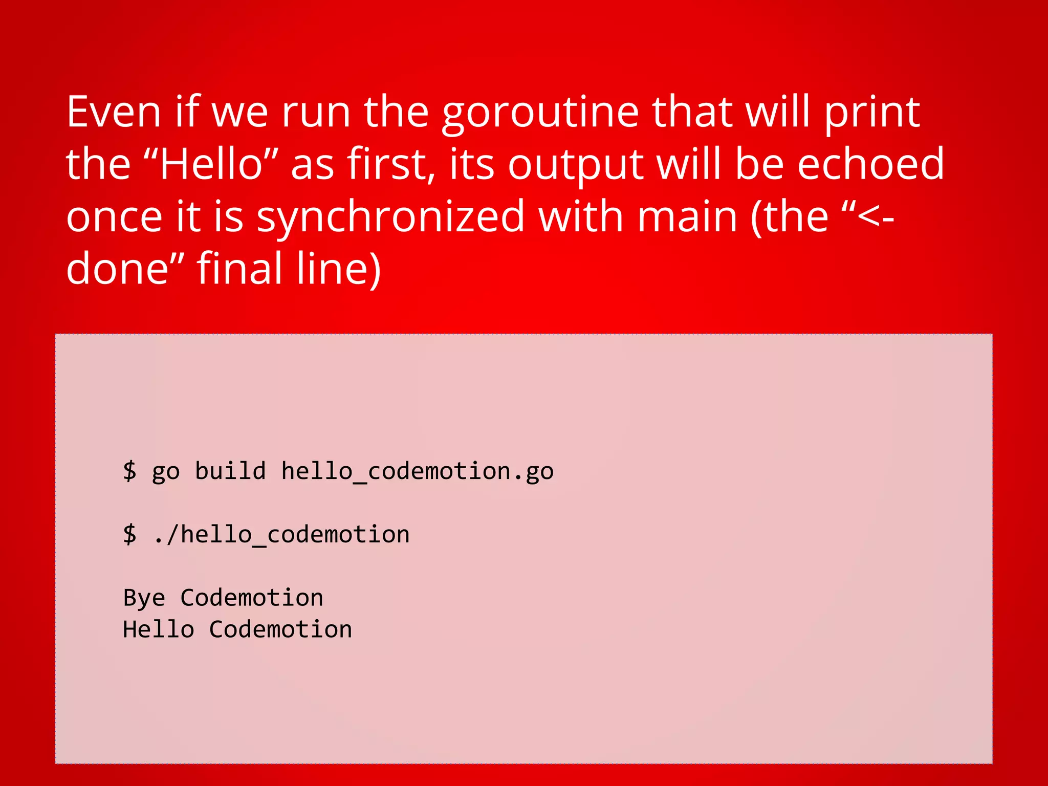$ go build hello_codemotion.go $ ./hello_codemotion Bye Codemotion Hello Codemotion Even if we run the goroutine that will print the “Hello” as first, its output will be echoed once it is synchronized with main (the “<- done” final line) 