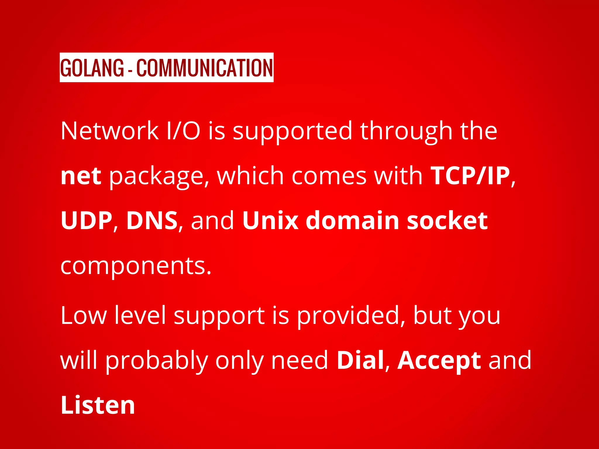 Network I/O is supported through the net package, which comes with TCP/IP, UDP, DNS, and Unix domain socket components. Low level support is provided, but you will probably only need Dial, Accept and Listen GOLANG - COMMUNICATION 