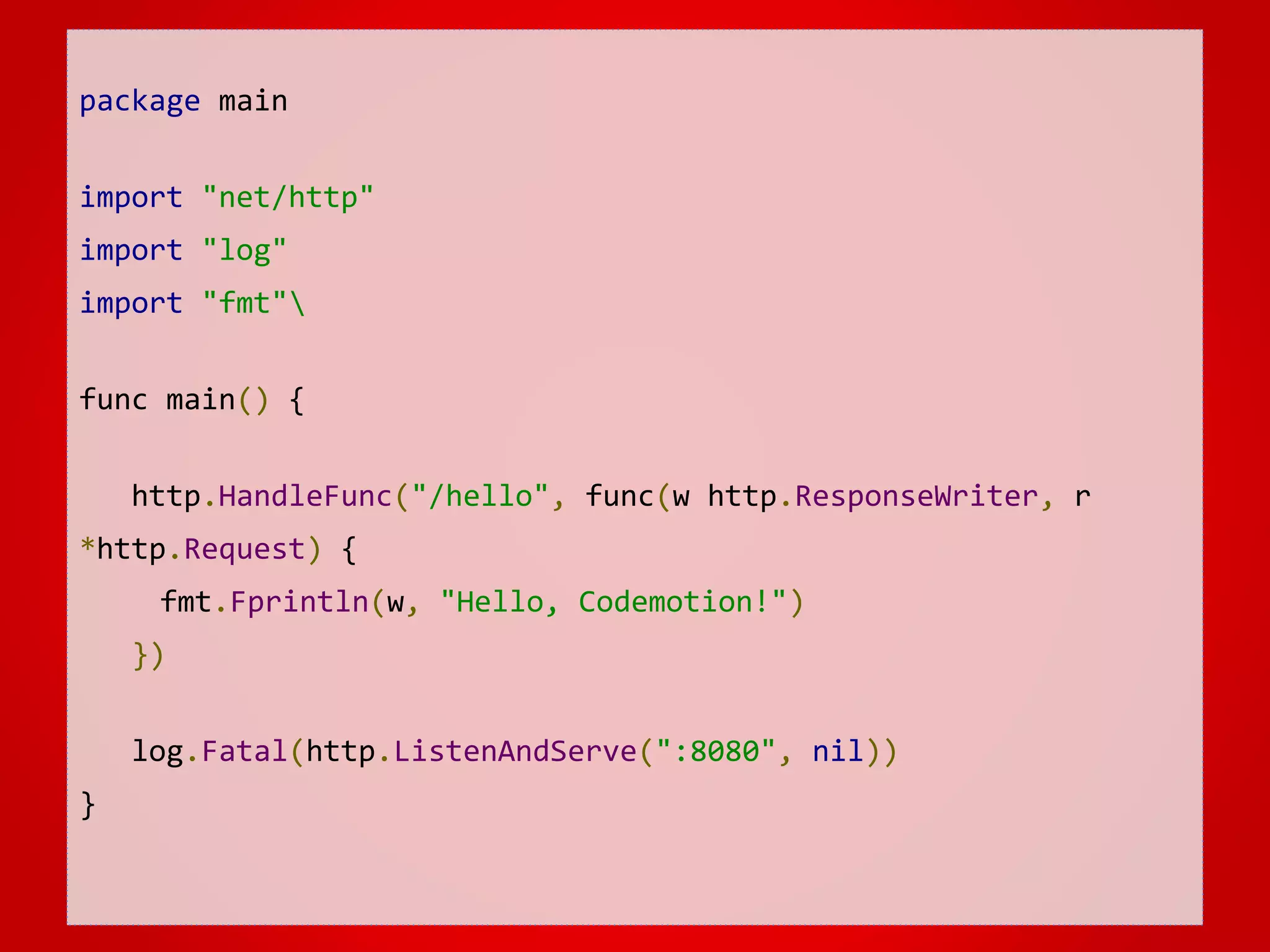 package main import "net/http" import "log" import "fmt" func main() { http.HandleFunc("/hello", func(w http.ResponseWriter, r *http.Request) { fmt.Fprintln(w, "Hello, Codemotion!") }) log.Fatal(http.ListenAndServe(":8080", nil)) } 