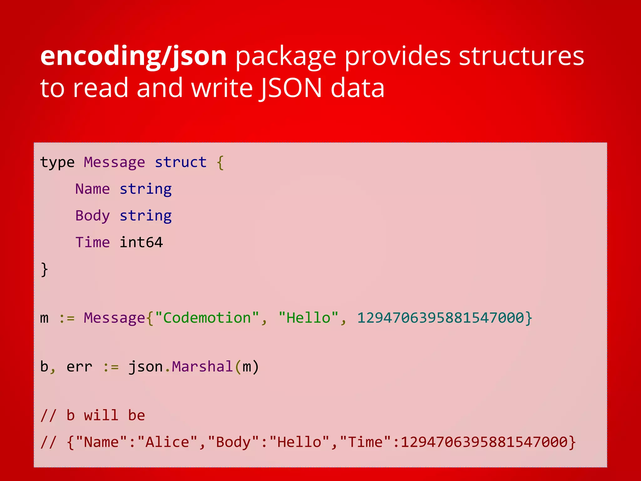 type Message struct { Name string Body string Time int64 } m := Message{"Codemotion", "Hello", 1294706395881547000} b, err := json.Marshal(m) // b will be // {"Name":"Alice","Body":"Hello","Time":1294706395881547000} encoding/json package provides structures to read and write JSON data 