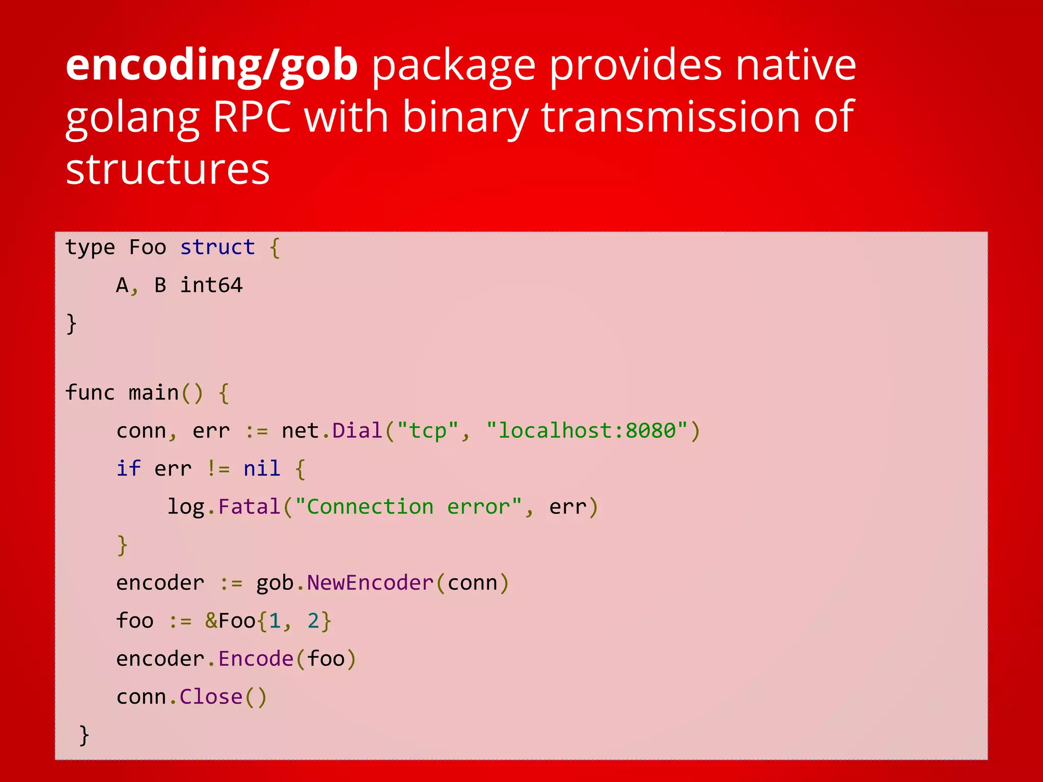 type Foo struct { A, B int64 } func main() { conn, err := net.Dial("tcp", "localhost:8080") if err != nil { log.Fatal("Connection error", err) } encoder := gob.NewEncoder(conn) foo := &Foo{1, 2} encoder.Encode(foo) conn.Close() } encoding/gob package provides native golang RPC with binary transmission of structures 
