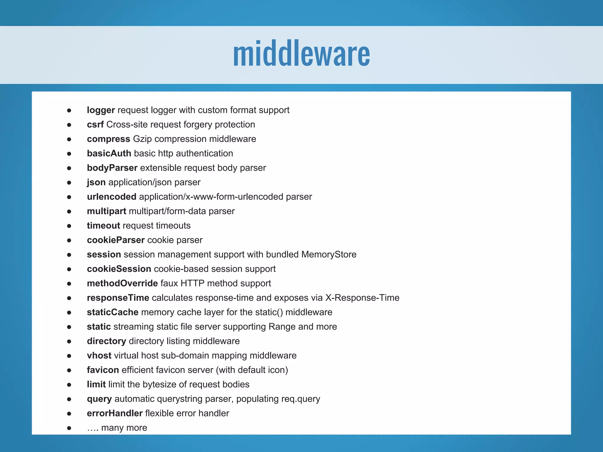 ● logger request logger with custom format support ● csrf Cross-site request forgery protection ● compress Gzip compression middleware ● basicAuth basic http authentication ● bodyParser extensible request body parser ● json application/json parser ● urlencoded application/x-www-form-urlencoded parser ● multipart multipart/form-data parser ● timeout request timeouts ● cookieParser cookie parser ● session session management support with bundled MemoryStore ● cookieSession cookie-based session support ● methodOverride faux HTTP method support ● responseTime calculates response-time and exposes via X-Response-Time ● staticCache memory cache layer for the static() middleware ● static streaming static file server supporting Range and more ● directory directory listing middleware ● vhost virtual host sub-domain mapping middleware ● favicon efficient favicon server (with default icon) ● limit limit the bytesize of request bodies ● query automatic querystring parser, populating req.query ● errorHandler flexible error handler ● …. many more middleware 