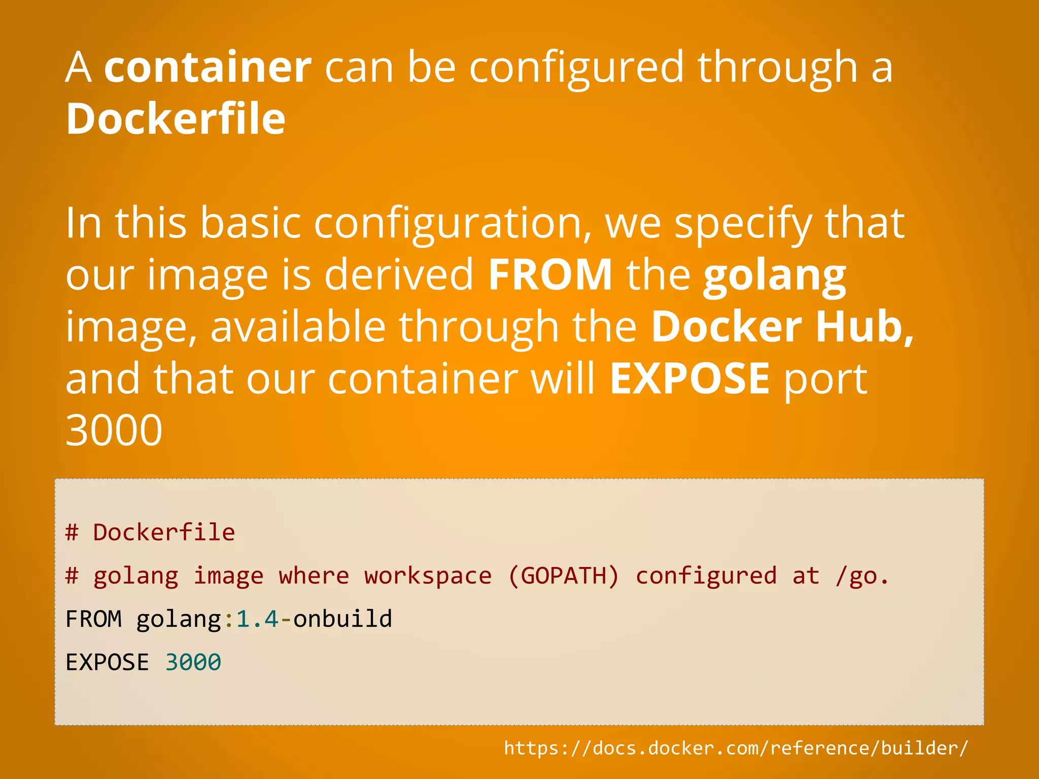 # Dockerfile # golang image where workspace (GOPATH) configured at /go. FROM golang:1.4-onbuild EXPOSE 3000 A container can be configured through a Dockerfile In this basic configuration, we specify that our image is derived FROM the golang image, available through the Docker Hub, and that our container will EXPOSE port 3000 https://docs.docker.com/reference/builder/ 
