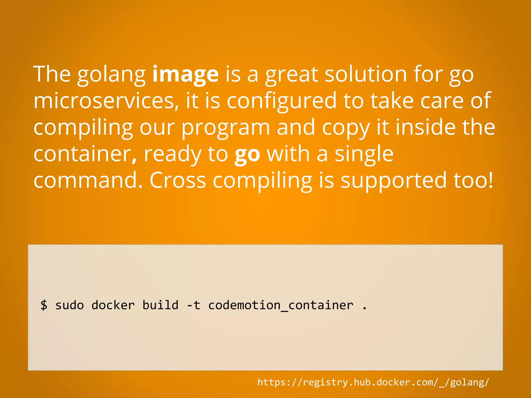 $ sudo docker build -t codemotion_container . The golang image is a great solution for go microservices, it is configured to take care of compiling our program and copy it inside the container, ready to go with a single command. Cross compiling is supported too! https://registry.hub.docker.com/_/golang/ 