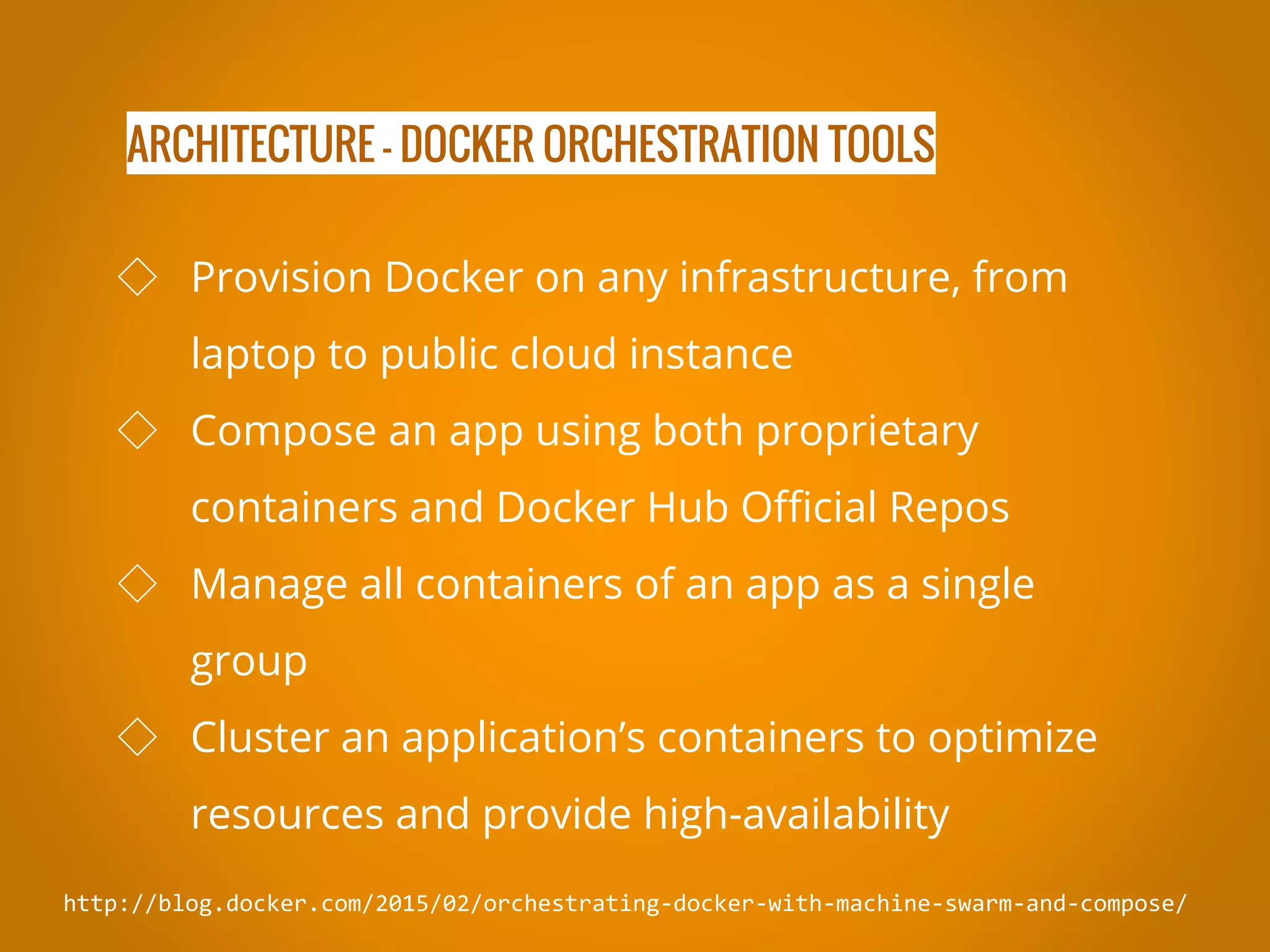ARCHITECTURE - DOCKER ORCHESTRATION TOOLS http://blog.docker.com/2015/02/orchestrating-docker-with-machine-swarm-and-compose/ ◇ Provision Docker on any infrastructure, from laptop to public cloud instance ◇ Compose an app using both proprietary containers and Docker Hub Official Repos ◇ Manage all containers of an app as a single group ◇ Cluster an application’s containers to optimize resources and provide high-availability 
