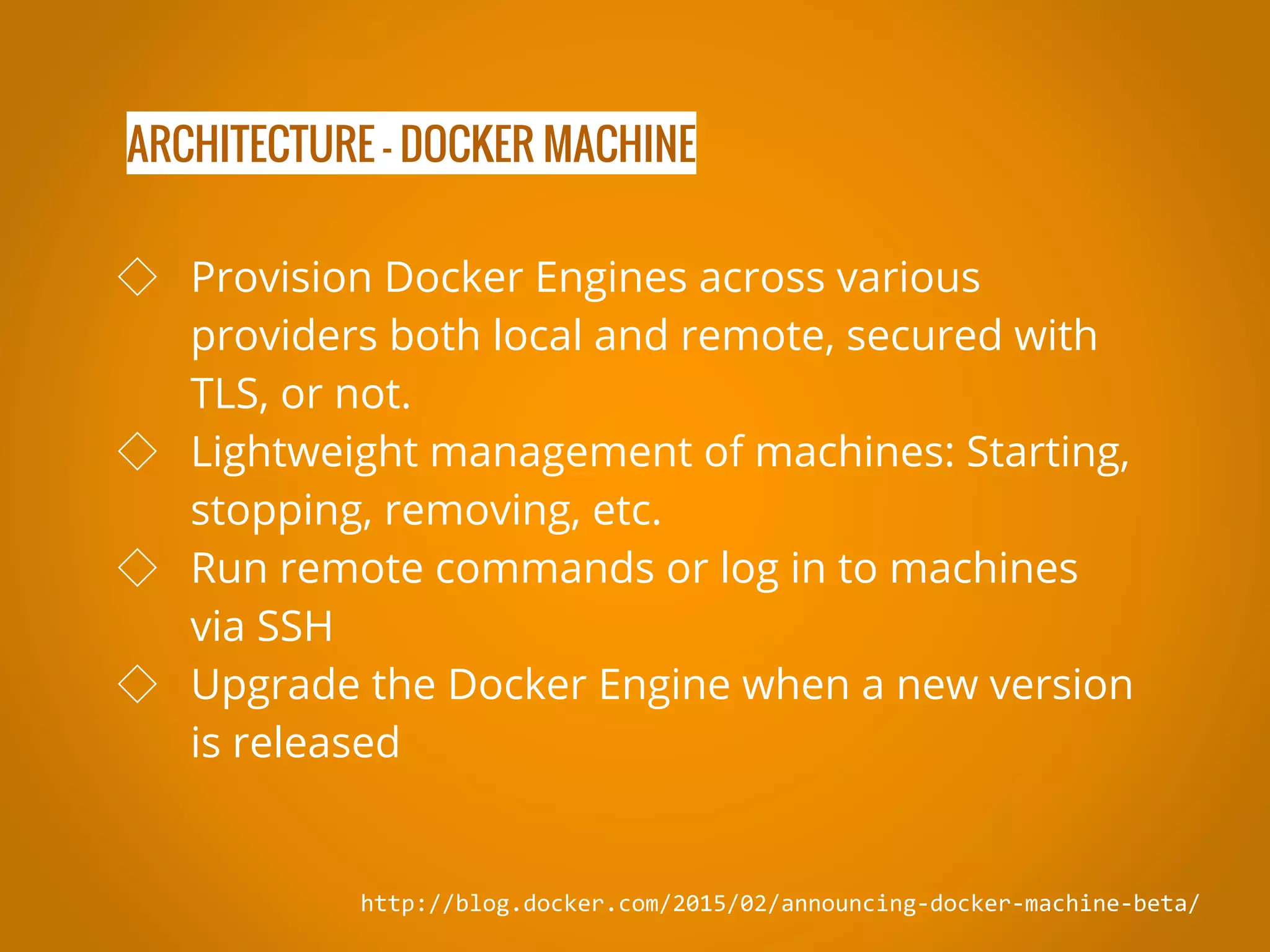 ARCHITECTURE - DOCKER MACHINE http://blog.docker.com/2015/02/announcing-docker-machine-beta/ ◇ Provision Docker Engines across various providers both local and remote, secured with TLS, or not. ◇ Lightweight management of machines: Starting, stopping, removing, etc. ◇ Run remote commands or log in to machines via SSH ◇ Upgrade the Docker Engine when a new version is released 
