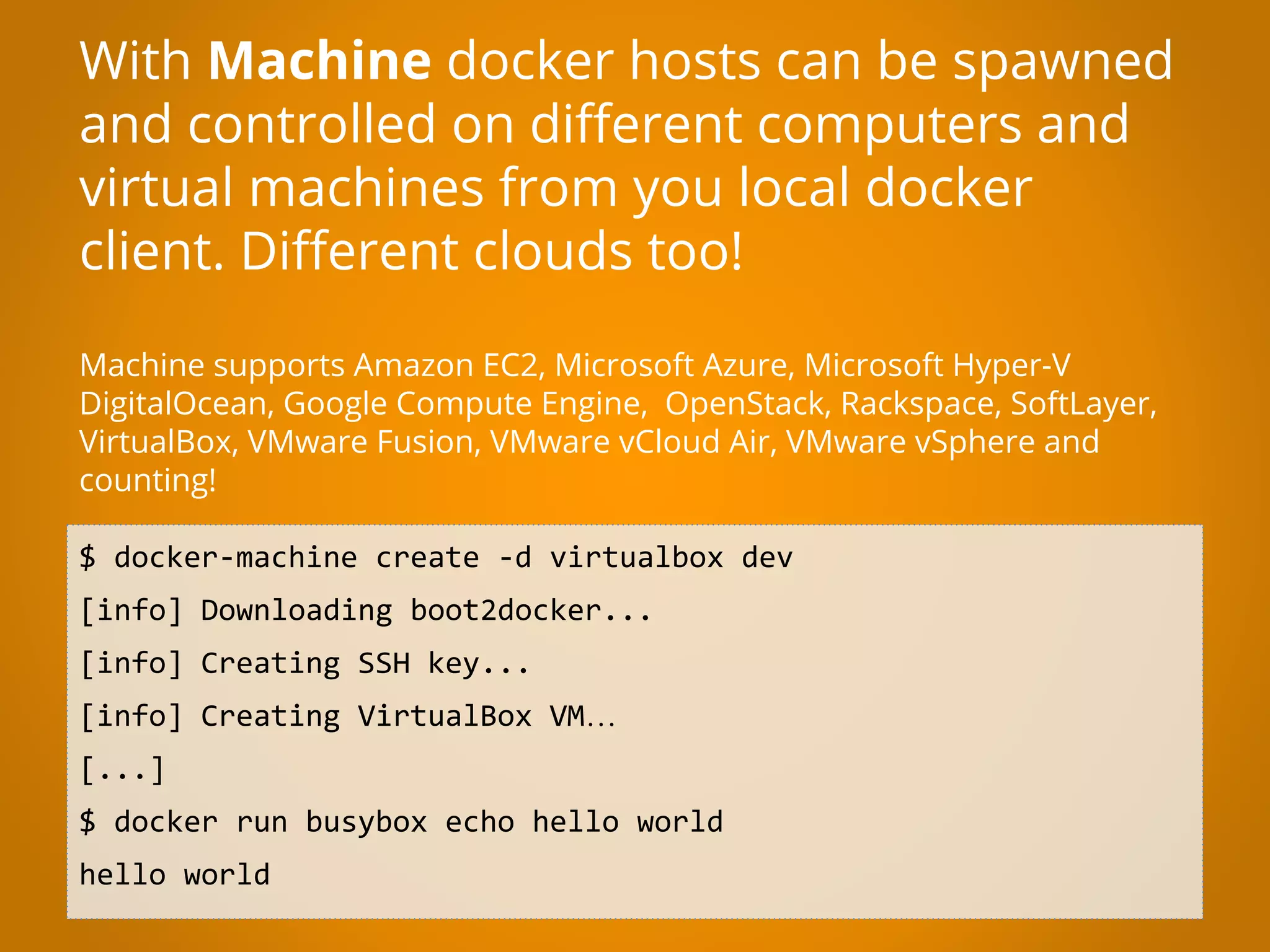 $ docker-machine create -d virtualbox dev [info] Downloading boot2docker... [info] Creating SSH key... [info] Creating VirtualBox VM… [...] $ docker run busybox echo hello world hello world With Machine docker hosts can be spawned and controlled on different computers and virtual machines from you local docker client. Different clouds too! Machine supports Amazon EC2, Microsoft Azure, Microsoft Hyper-V DigitalOcean, Google Compute Engine, OpenStack, Rackspace, SoftLayer, VirtualBox, VMware Fusion, VMware vCloud Air, VMware vSphere and counting! 