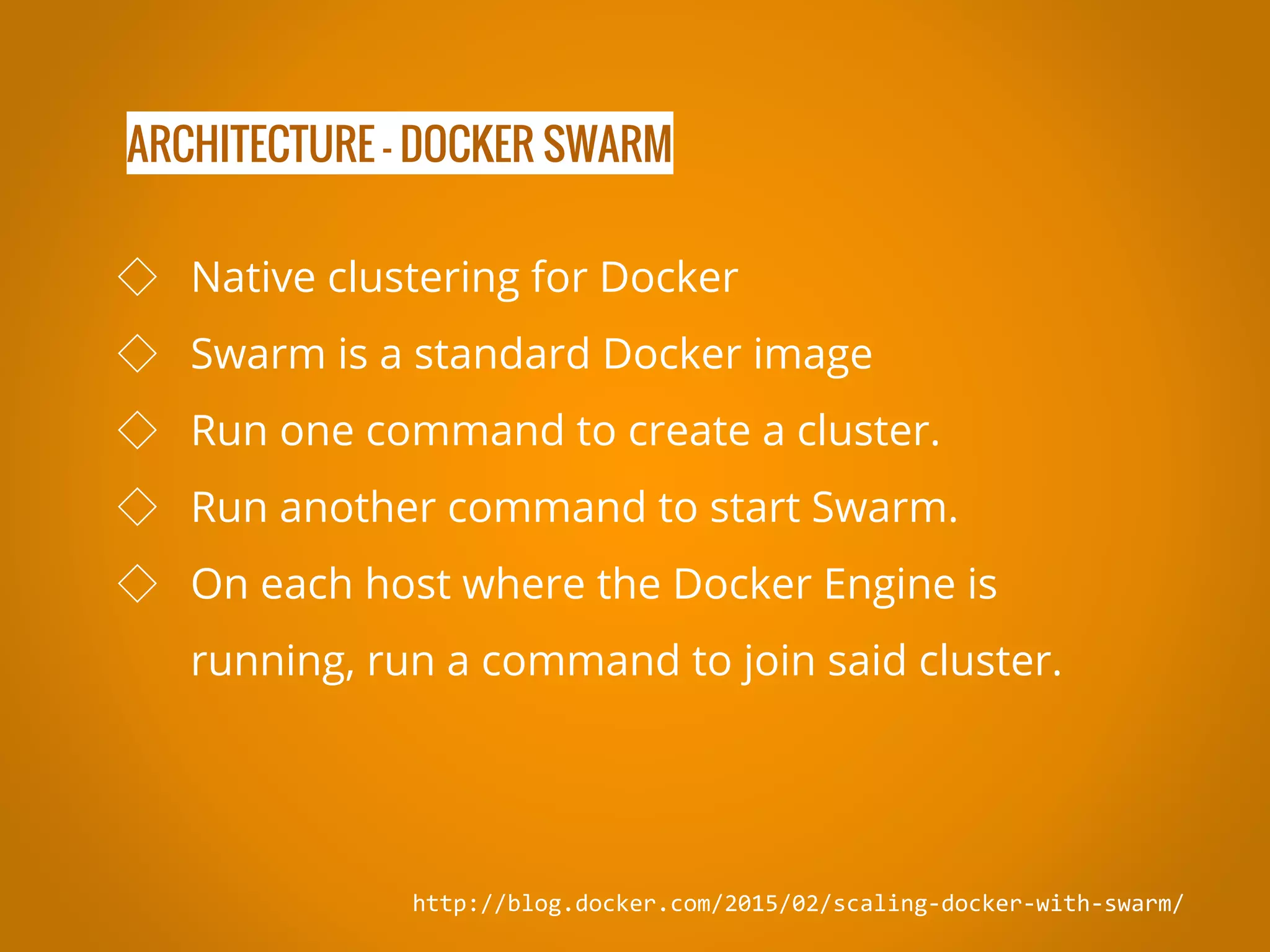 ARCHITECTURE - DOCKER SWARM http://blog.docker.com/2015/02/scaling-docker-with-swarm/ ◇ Native clustering for Docker ◇ Swarm is a standard Docker image ◇ Run one command to create a cluster. ◇ Run another command to start Swarm. ◇ On each host where the Docker Engine is running, run a command to join said cluster. 