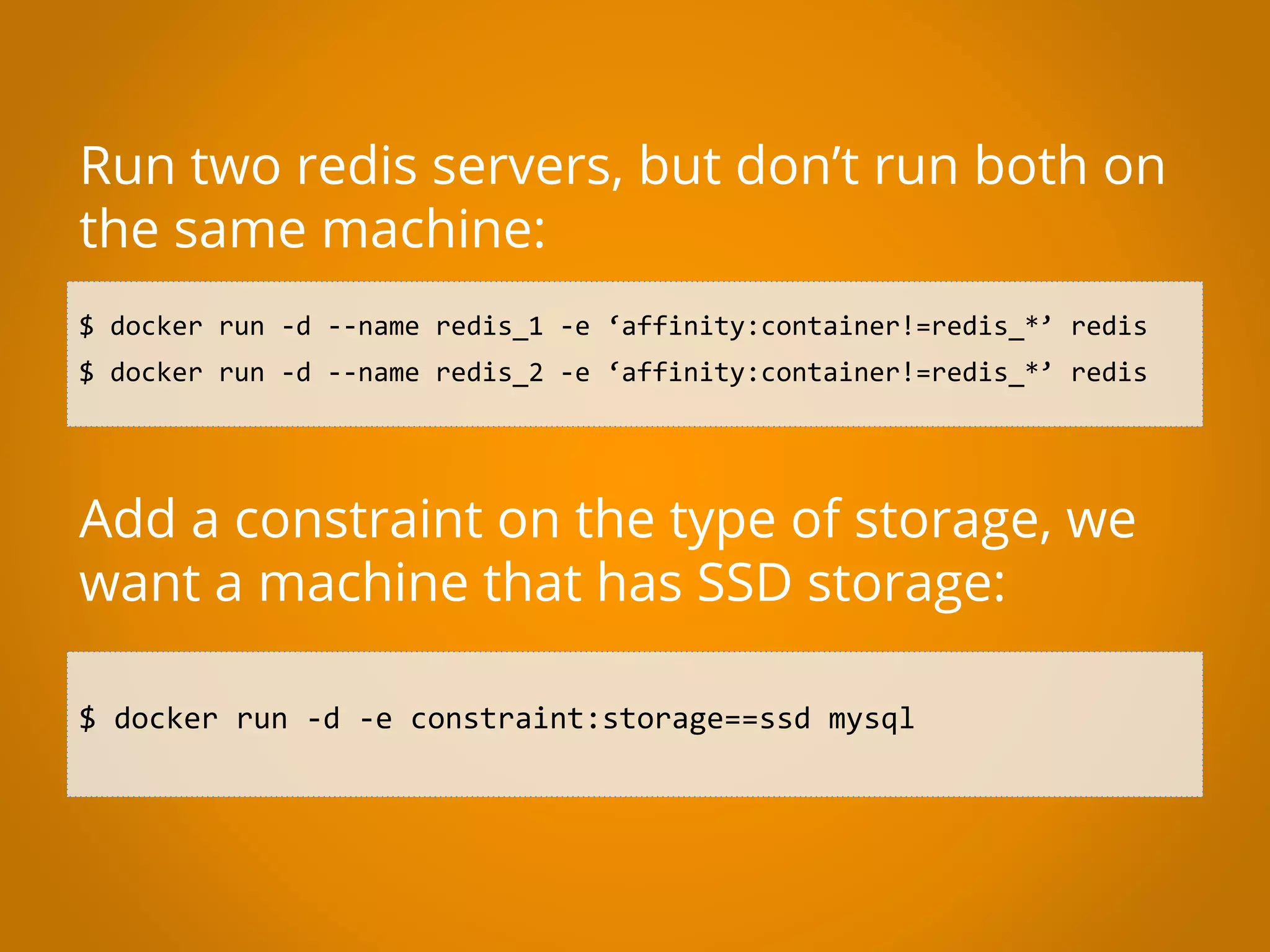 $ docker run -d --name redis_1 -e ‘affinity:container!=redis_*’ redis $ docker run -d --name redis_2 -e ‘affinity:container!=redis_*’ redis Run two redis servers, but don’t run both on the same machine: Add a constraint on the type of storage, we want a machine that has SSD storage: $ docker run -d -e constraint:storage==ssd mysql 