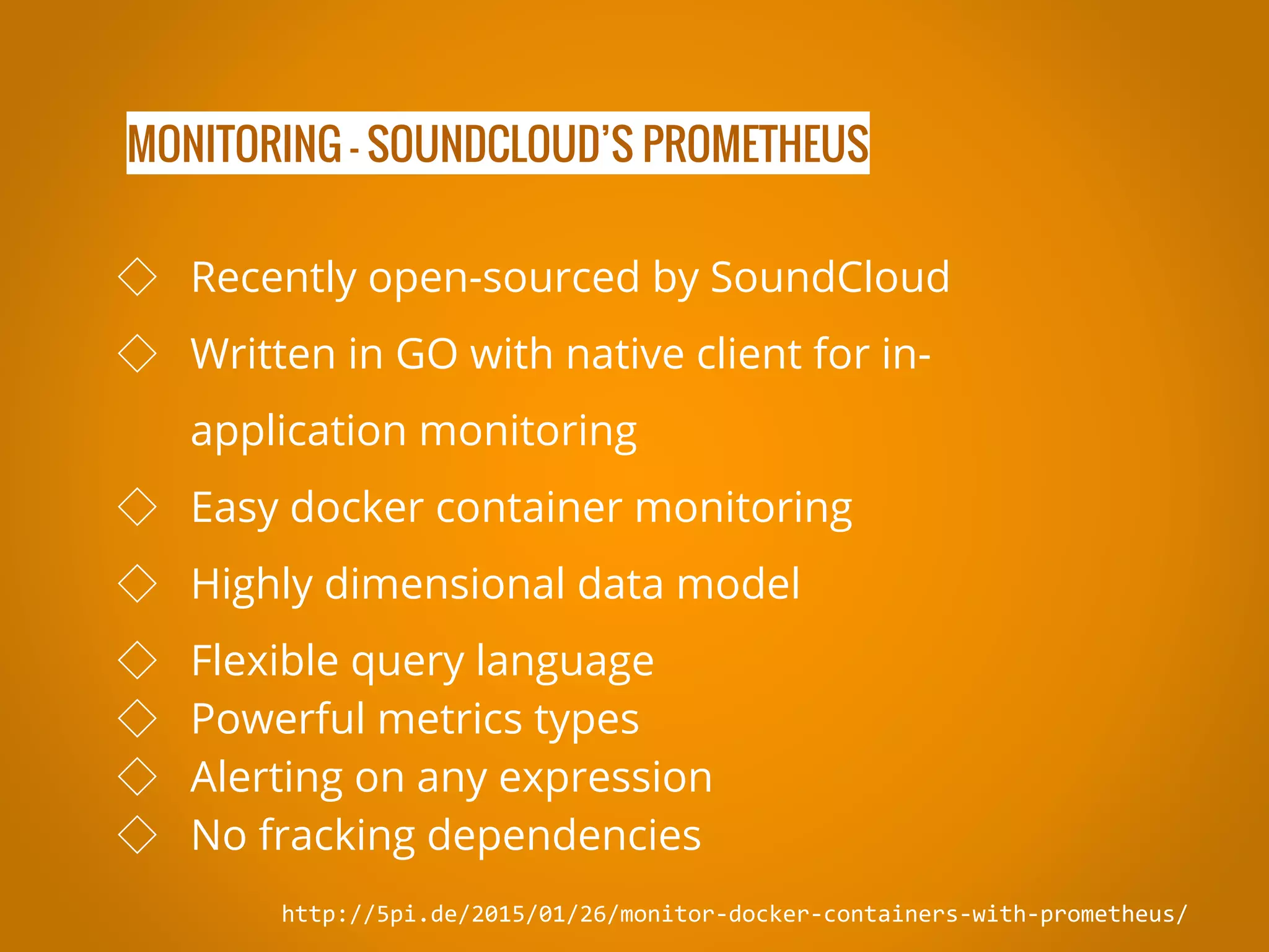 MONITORING - SOUNDCLOUD’S PROMETHEUS http://5pi.de/2015/01/26/monitor-docker-containers-with-prometheus/ ◇ Recently open-sourced by SoundCloud ◇ Written in GO with native client for in- application monitoring ◇ Easy docker container monitoring ◇ Highly dimensional data model ◇ Flexible query language ◇ Powerful metrics types ◇ Alerting on any expression ◇ No fracking dependencies 