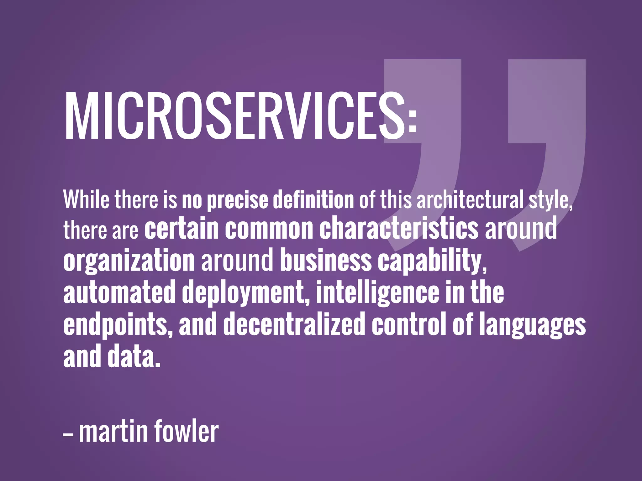 MICROSERVICES: While there is no precise definition of this architectural style, there are certain common characteristics around organization around business capability, automated deployment, intelligence in the endpoints, and decentralized control of languages and data. -- martin fowler 