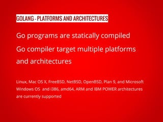 Go programs are statically compiled
Go compiler target multiple platforms
and architectures
Linux, Mac OS X, FreeBSD, NetBSD, OpenBSD, Plan 9, and Microsoft
Windows OS and i386, amd64, ARM and IBM POWER architectures
are currently supported
GOLANG - PLATFORMS AND ARCHITECTURES
 