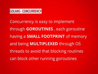 Concurrency is easy to implement
through GOROUTINES , each goroutine
having a SMALL FOOTPRINT of memory
and being MULTIPLEXED through OS
threads to avoid that blocking routines
can block other running goroutines
GOLANG - CONCURRENCY
 