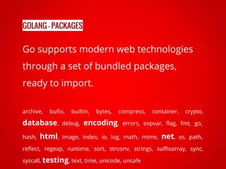 Go supports modern web technologies
through a set of bundled packages,
ready to import.
archive, bufio, builtin, bytes, compress, container, crypto,
database, debug, encoding, errors, expvar, flag, fmt, go,
hash, html, image, index, io, log, math, mime, net, os, path,
reflect, regexp, runtime, sort, strconv, strings, suffixarray, sync,
syscall, testing, text, time, unicode, unsafe
GOLANG - PACKAGES
 