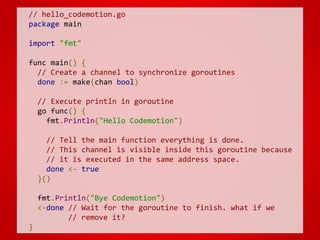 // hello_codemotion.go
package main
import "fmt"
func main() {
// Create a channel to synchronize goroutines
done := make(chan bool)
// Execute println in goroutine
go func() {
fmt.Println("Hello Codemotion")
// Tell the main function everything is done.
// This channel is visible inside this goroutine because
// it is executed in the same address space.
done <- true
}()
fmt.Println("Bye Codemotion")
<-done // Wait for the goroutine to finish. what if we
// remove it?
}
 