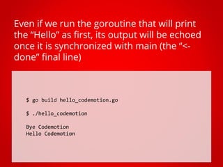 $ go build hello_codemotion.go
$ ./hello_codemotion
Bye Codemotion
Hello Codemotion
Even if we run the goroutine that will print
the “Hello” as first, its output will be echoed
once it is synchronized with main (the “<-
done” final line)
 