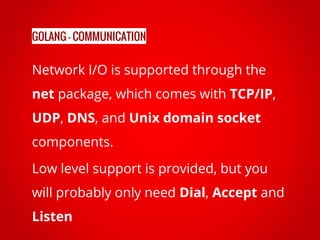 Network I/O is supported through the
net package, which comes with TCP/IP,
UDP, DNS, and Unix domain socket
components.
Low level support is provided, but you
will probably only need Dial, Accept and
Listen
GOLANG - COMMUNICATION
 