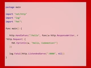 package main
import "net/http"
import "log"
import "fmt"
func main() {
http.HandleFunc("/hello", func(w http.ResponseWriter, r
*http.Request) {
fmt.Fprintln(w, "Hello, Codemotion!")
})
log.Fatal(http.ListenAndServe(":8080", nil))
}
 