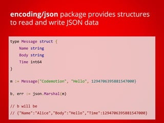 type Message struct {
Name string
Body string
Time int64
}
m := Message{"Codemotion", "Hello", 1294706395881547000}
b, err := json.Marshal(m)
// b will be
// {"Name":"Alice","Body":"Hello","Time":1294706395881547000}
encoding/json package provides structures
to read and write JSON data
 