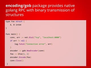 type Foo struct {
A, B int64
}
func main() {
conn, err := net.Dial("tcp", "localhost:8080")
if err != nil {
log.Fatal("Connection error", err)
}
encoder := gob.NewEncoder(conn)
foo := &Foo{1, 2}
encoder.Encode(foo)
conn.Close()
}
encoding/gob package provides native
golang RPC with binary transmission of
structures
 