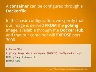 # Dockerfile
# golang image where workspace (GOPATH) configured at /go.
FROM golang:1.4-onbuild
EXPOSE 3000
A container can be configured through a
Dockerfile
In this basic configuration, we specify that
our image is derived FROM the golang
image, available through the Docker Hub,
and that our container will EXPOSE port
3000
https://docs.docker.com/reference/builder/
 