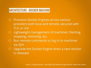 ARCHITECTURE - DOCKER MACHINE
http://blog.docker.com/2015/02/announcing-docker-machine-beta/
◇ Provision Docker Engines across various
providers both local and remote, secured with
TLS, or not.
◇ Lightweight management of machines: Starting,
stopping, removing, etc.
◇ Run remote commands or log in to machines
via SSH
◇ Upgrade the Docker Engine when a new version
is released
 