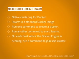 ARCHITECTURE - DOCKER SWARM
http://blog.docker.com/2015/02/scaling-docker-with-swarm/
◇ Native clustering for Docker
◇ Swarm is a standard Docker image
◇ Run one command to create a cluster.
◇ Run another command to start Swarm.
◇ On each host where the Docker Engine is
running, run a command to join said cluster.
 