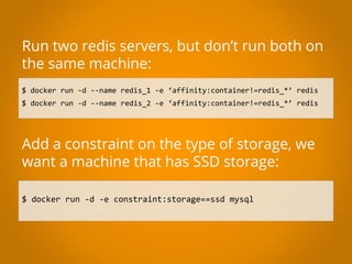 $ docker run -d --name redis_1 -e ‘affinity:container!=redis_*’ redis
$ docker run -d --name redis_2 -e ‘affinity:container!=redis_*’ redis
Run two redis servers, but don’t run both on
the same machine:
Add a constraint on the type of storage, we
want a machine that has SSD storage:
$ docker run -d -e constraint:storage==ssd mysql
 