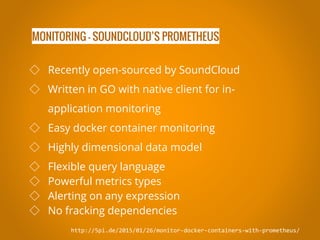 MONITORING - SOUNDCLOUD’S PROMETHEUS
http://5pi.de/2015/01/26/monitor-docker-containers-with-prometheus/
◇ Recently open-sourced by SoundCloud
◇ Written in GO with native client for in-
application monitoring
◇ Easy docker container monitoring
◇ Highly dimensional data model
◇ Flexible query language
◇ Powerful metrics types
◇ Alerting on any expression
◇ No fracking dependencies
 