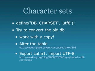 Character sets
• define('DB_CHARSET', 'utf8');
• Try to convert the old db
 • work with a copy!
 • Alter the table
   http://codesnippets.joyent.com/posts/show/306

 • Export Latin1, import UTF-8
   http://alexking.org/blog/2008/03/06/mysql-latin1-utf8-
   conversion
 