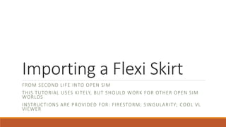 Importing a Flexi Skirt
FROM SECOND LIFE INTO OPEN SIM
THIS TUTORIAL USES KITELY, BUT SHOULD WORK FOR OTHER OPEN SIM
WORLDS
INSTRUCTIONS ARE PROVIDED FOR: FIRESTORM; SINGULARITY; COOL VL
VIEWER
 