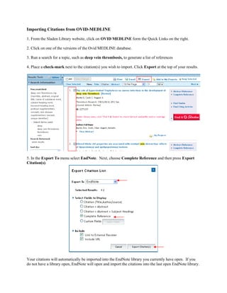 Importing Citations from OVID-MEDLINE
1. From the Sladen Library website, click on OVID MEDLINE form the Quick Links on the right.
2. Click on one of the versions of the Ovid MEDLINE database.
3. Run a search for a topic, such as deep vein thrombosis, to generate a list of references
4. Place a check-mark next to the citation(s) you wish to import. Click Export at the top of your results.
5. In the Export To menu select EndNote. Next, choose Complete Reference and then press Export
Citation(s).
Your citations will automatically be imported into the EndNote library you currently have open. If you
do not have a library open, EndNote will open and import the citations into the last open EndNote library.
 