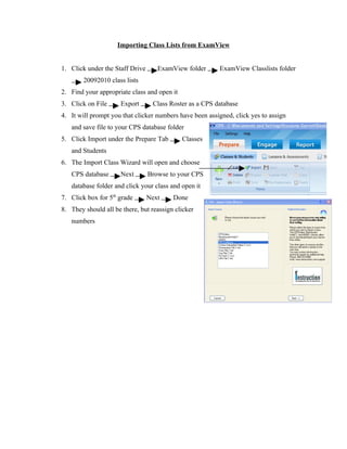 Importing Class Lists from ExamView


1. Click under the Staff Drive      ExamView folder      ExamView Classlists folder
        20092010 class lists
2. Find your appropriate class and open it
3. Click on File      Export      Class Roster as a CPS database
4. It will prompt you that clicker numbers have been assigned, click yes to assign
   and save file to your CPS database folder
5. Click Import under the Prepare Tab        Classes
   and Students
6. The Import Class Wizard will open and choose
   CPS database       Next       Browse to your CPS
   database folder and click your class and open it
7. Click box for 5th grade       Next    Done
8. They should all be there, but reassign clicker
   numbers
 