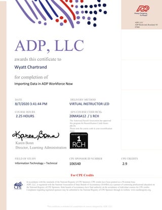 ADP, LLC
awards this certificate to
Wyatt Chartrand
for completion of
Importing Data in ADP Workforce Now
DATE
8/7/2020 3:41:44 PM
DELIVERY METHOD
VIRTUAL INSTRUCTOR LED
COURSE HOURS
2.25 HOURS
APA COURSE CODE/RCHs
20MASA12 / 1 RCH
Karen Bonn
Director, Learning Administration
FIELD OF STUDY
Information Technology – Technical
CPE SPONSOR ID NUMBER
106540
CPE CREDITS
2.9
In accordance with the standards of the National Registry of CPE Sponsors, CPE credits have been granted on a 50-minute hour.
ADP, LLC, is registered with the National Association of State Boards of Accountancy (NASBA) as a sponsor of continuing professional education on
the National Registry of CPE Sponsors. State boards of accountancy have final authority on the acceptance of individual courses for CPE credits.
Complaints regarding registered sponsors may be submitted to the National Registry of CPE Sponsors through its website: www.nasbaregistry.org.
The American Payroll Association has approved
this program for Recertification Credit Hours
(RCH).
Please note the course code in your recertification
folder.
For CPE Credits
This certificate is awarded for completion of courses designed by ADP, LLC.
ADP, LLC
ADP Boulevard, Roseland, NJ
07068
 