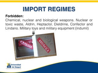 IMPORT REGIMES
Forbidden:
Chemical, nuclear and biological weapons. Nuclear or
toxic waste, Aldrin, Heptaclor, Dieldrine, Confeclor and
Lindano. Military toys and military equipment (indumil)
 