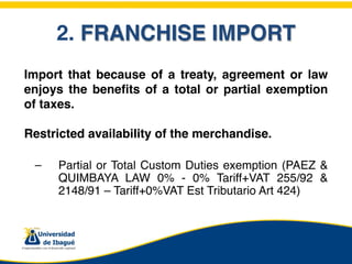 2. FRANCHISE IMPORT
Import that because of a treaty, agreement or law
enjoys the beneﬁts of a total or partial exemption
of taxes.

Restricted availability of the merchandise.

    –   Partial or Total Custom Duties exemption (PAEZ &
        QUIMBAYA LAW 0% - 0% Tariff+VAT 255/92 &
        2148/91 – Tariff+0%VAT Est Tributario Art 424)
 