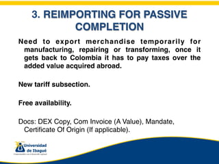 3. REIMPORTING FOR PASSIVE
            COMPLETION
Need to export merchandise temporarily for
 manufacturing, repairing or transforming, once it
 gets back to Colombia it has to pay taxes over the
 added value acquired abroad.

New tariff subsection.

Free availability.

Docs: DEX Copy, Com Invoice (A Value), Mandate,
 Certificate Of Origin (If applicable).
 