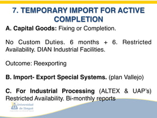 7. TEMPORARY IMPORT FOR ACTIVE
           COMPLETION
A. Capital Goods: Fixing or Completion.

No Custom Duties. 6 months + 6. Restricted
Availability. DIAN Industrial Facilities. 

Outcome: Reexporting

B. Import- Export Special Systems. (plan Vallejo)

C. For Industrial Processing (ALTEX & UAP’s)
Restricted Availability. Bi-monthly reports
 