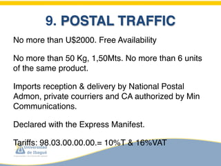 9. POSTAL TRAFFIC
No more than U$2000. Free Availability

No more than 50 Kg, 1,50Mts. No more than 6 units
of the same product.

Imports reception & delivery by National Postal
Admon, private courriers and CA authorized by Min
Communications.

Declared with the Express Manifest.

Tariffs: 98.03.00.00.00.= 10%T & 16%VAT
 