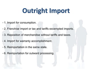 Outright Import
• 1. Import for consumption.
• 2. Franchise import or tax and tariffs excempted imports.
• 3. Reposition of merchandise without tariffs and taxes.
• 4. Import for warranty accomplishment.
• 5. Reimportation in the same state.
• 6. Reimportation for outward processing.
 