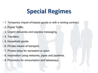 Special Regimes
• 1. Temporary import of leased goods or with a renting contract.
• 2. Postal Traffic.
• 3. Urgent deliveries and express messaging.
• 4. Travelers.
• 5. Household goods.
• 6. Private means of transport.
• 7. Private ships for recreation or sport.
• 8. Importation using networks, pipes and pipelines.
• 9. Provisions for consumption and takeaways.
 