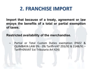 2. FRANCHISE IMPORT
Import that because of a treaty, agreement or law
enjoys the benefits of a total or partial exemption
of taxes.
Restricted availability of the merchandise.
– Partial or Total Custom Duties exemption (PAEZ &
QUIMBAYA LAW 0% - 0% Tariff+VAT 255/92 & 2148/91 –
Tariff+0%VAT Est Tributario Art 424)
 