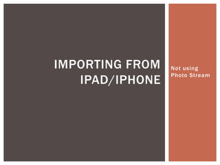IMPORTING FROM   Not using
                 Photo Stream
   IPAD/IPHONE
 